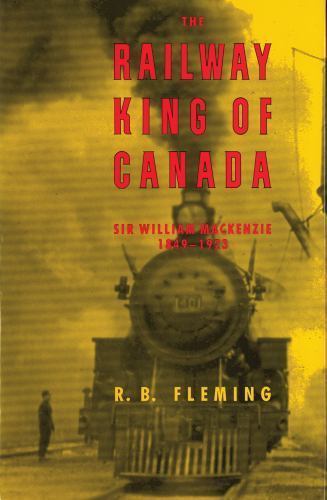 The Railway King of Canada: Sir William Mackenzie, 1849-1923 by Fleming, R. B.